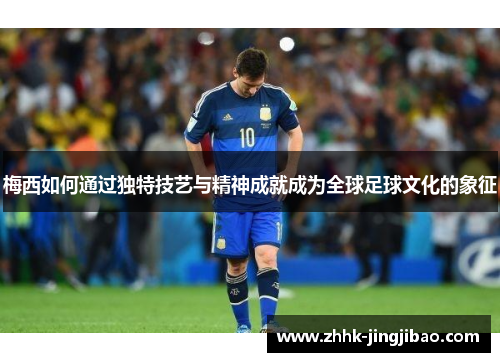 梅西如何通过独特技艺与精神成就成为全球足球文化的象征