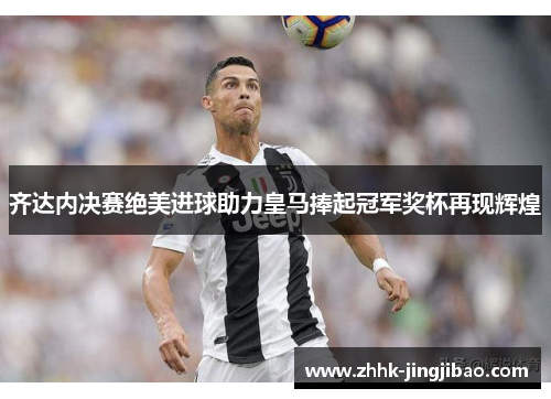 齐达内决赛绝美进球助力皇马捧起冠军奖杯再现辉煌